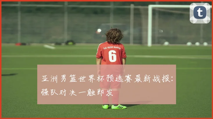 亚洲男篮世界杯预选赛最新战报:强队对决一触即发