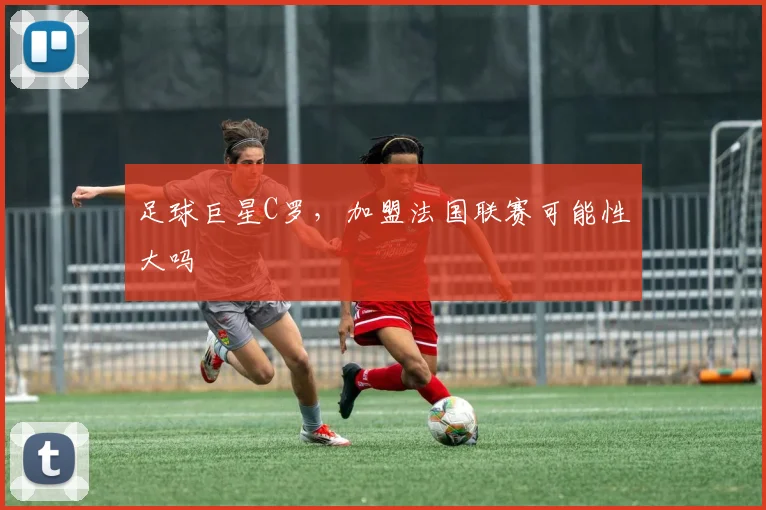 足球巨星C罗，加盟法国联赛可能性大吗